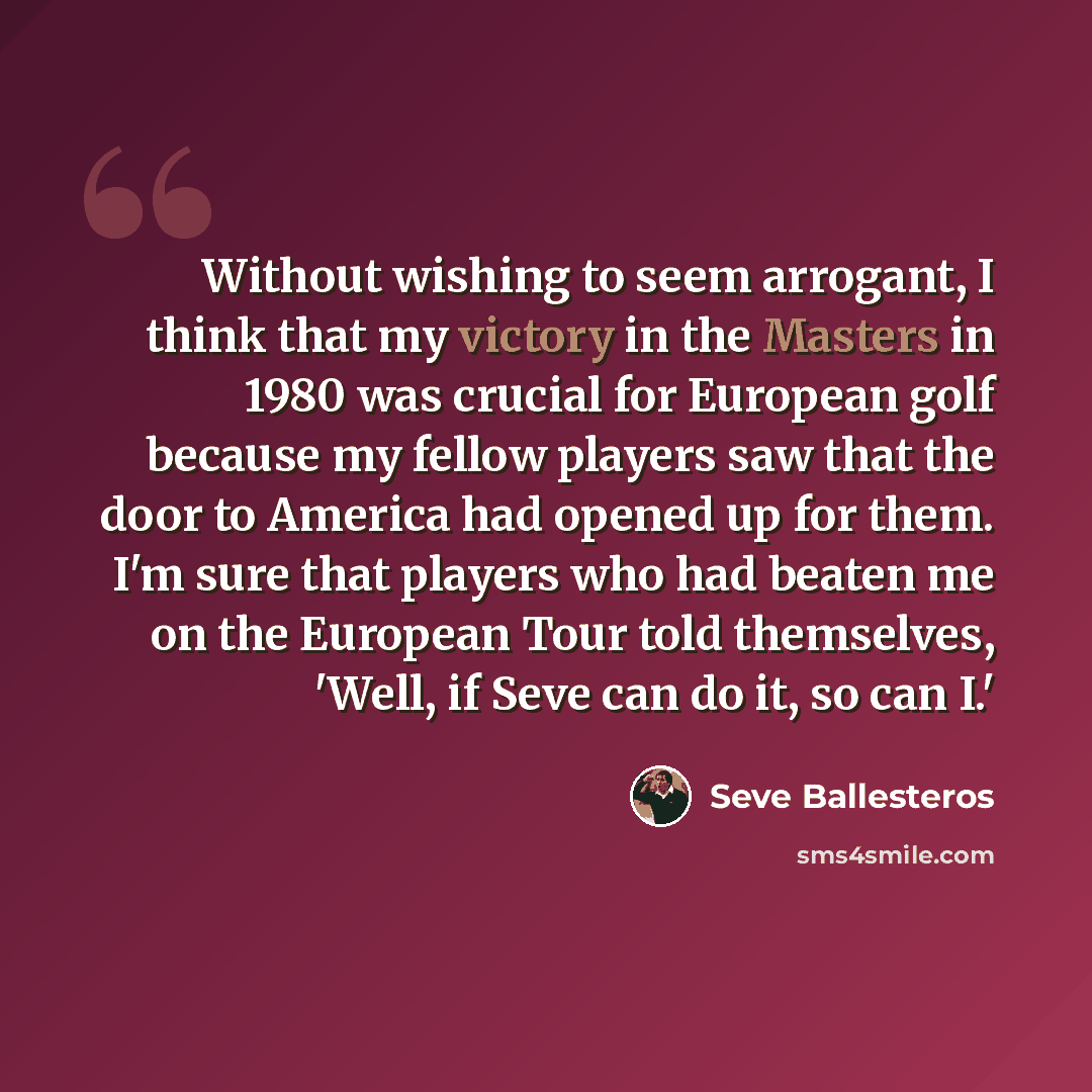 “Without wishing to seem arrogant, I think that my victory in the Masters in 1980 was crucial for European golf because my fellow players saw that the door to America had opened up for them. I'm sure that players who had beaten me on the European Tour told themselves, 'Well, if Seve can do it, so…” quote by Seve Ballesteros