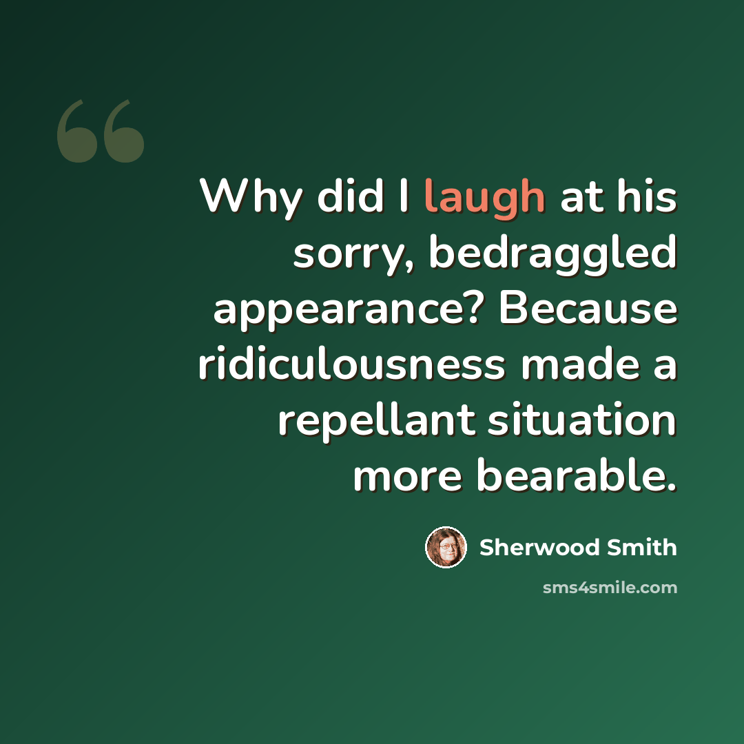 “Why did I laugh at his sorry, bedraggled appearance? Because ridiculousness made a repellant situation more bearable.” quote by Sherwood Smith