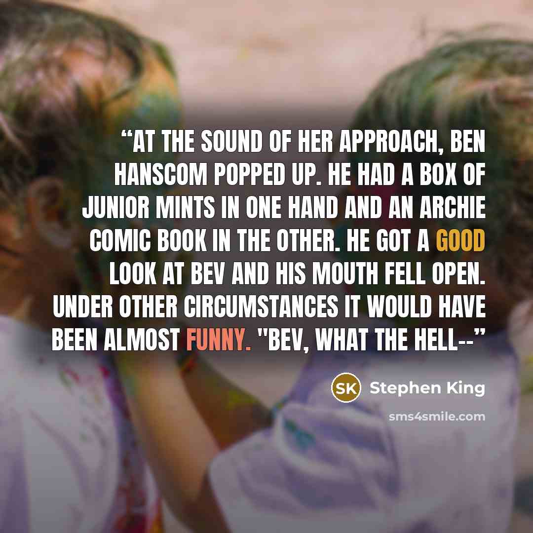 “At the sound of her approach, Ben Hanscom popped up. He had a box of Junior Mints in one hand and an Archie comic book in the other. He got a good look at Bev and his mouth fell open. Under other circumstances it would have been almost funny. "Bev, what the hell--” quote by Stephen King