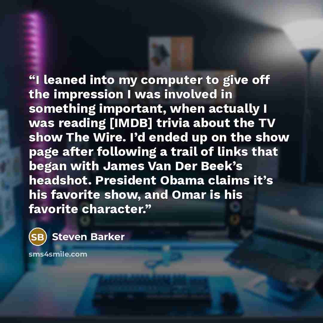 “I leaned into my computer to give off the impression I was involved in something important, when actually I was reading [IMDB] trivia about the TV show The Wire. I’d ended up on the show page after following a trail of links that began with James Van Der Beek’s headshot. President Obama claims…” quote by Steven Barker