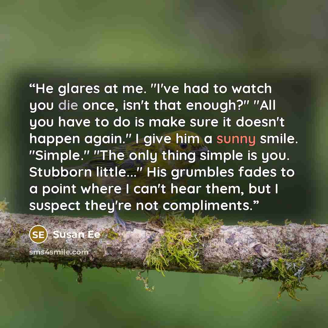 “He glares at me. "I've had to watch you die once, isn't that enough?" "All you have to do is make sure it doesn't happen again." I give him a sunny smile. "Simple." "The only thing simple is you. Stubborn little..." His grumbles fades to a point where I can't hear them, but I suspect they're not…” quote by Susan Ee