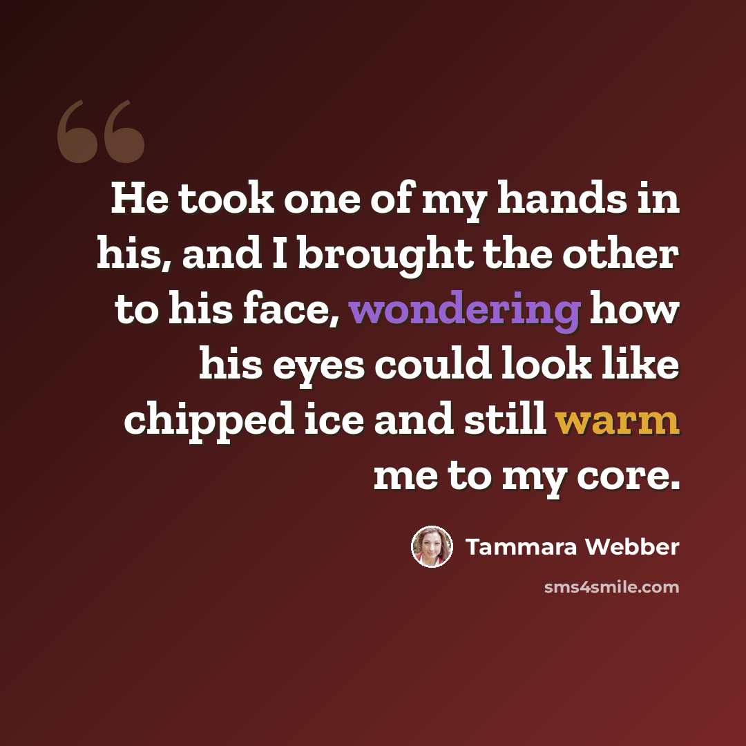 “He took one of my hands in his, and I brought the other to his face, wondering how his eyes could look like chipped ice and still warm me to my core.” quote by Tammara Webber