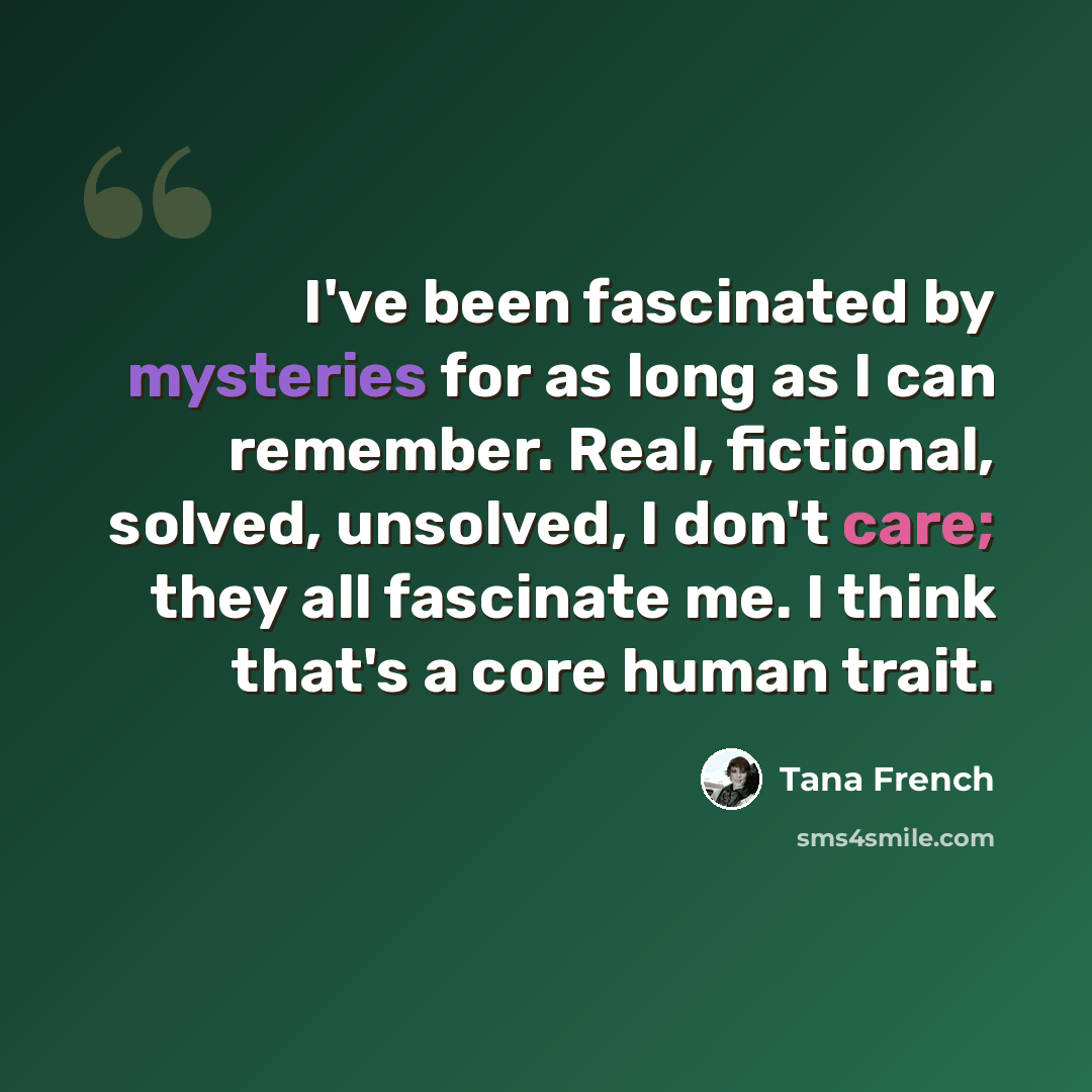 “I've been fascinated by mysteries for as long as I can remember. Real, fictional, solved, unsolved, I don't care; they all fascinate me. I think that's a core human trait.” quote by Tana French