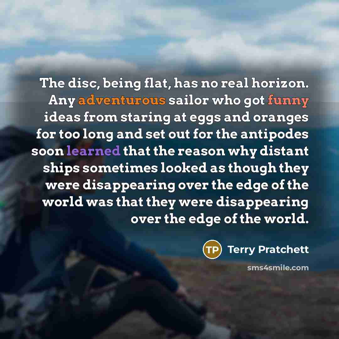 “The disc, being flat, has no real horizon. Any adventurous sailor who got funny ideas from staring at eggs and oranges for too long and set out for the antipodes soon learned that the reason why distant ships sometimes looked as though they were disappearing over the edge of the world was that…” quote by Terry Pratchett
