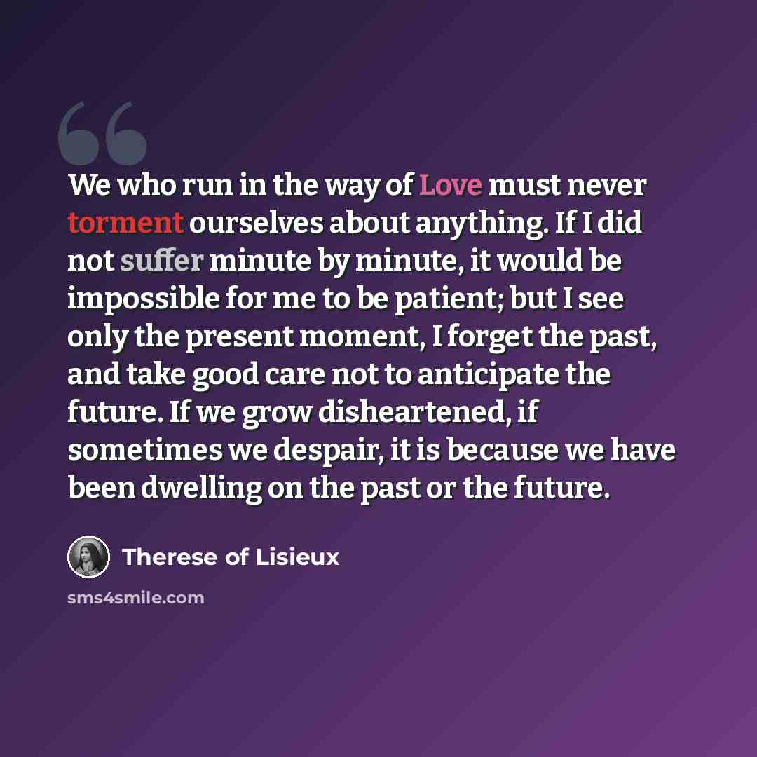 “We who run in the way of Love must never torment ourselves about anything. If I did not suffer minute by minute, it would be impossible for me to be patient; but I see only the present moment, I forget the past, and take good care not to anticipate the future. If we grow disheartened, if sometimes…” quote by Therese of Lisieux
