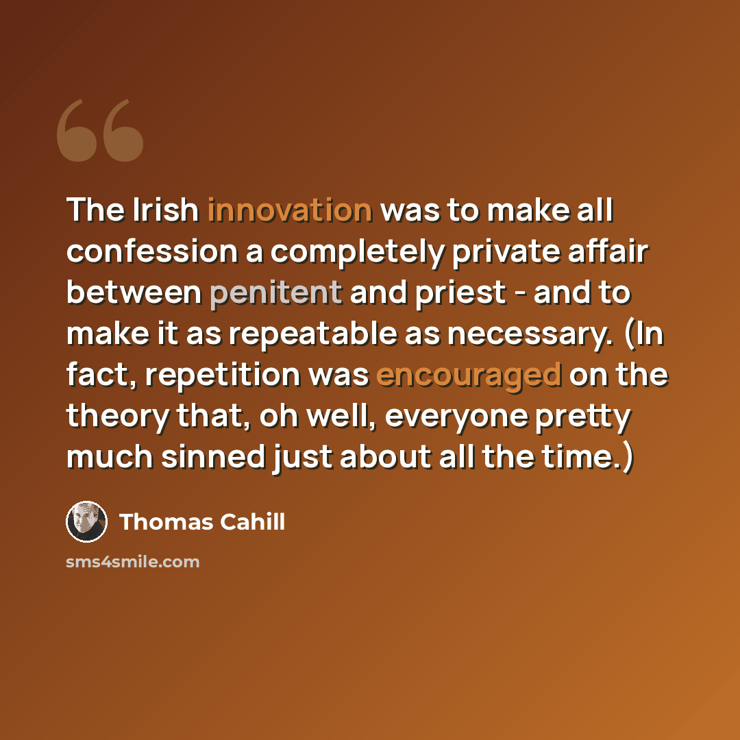 “The Irish innovation was to make all confession a completely private affair between penitent and priest - and to make it as repeatable as necessary. (In fact, repetition was encouraged on the theory that, oh well, everyone pretty much sinned just about all the time.)” quote by Thomas Cahill