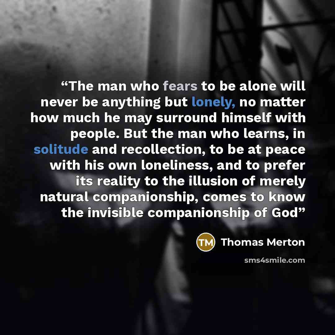 “The man who fears to be alone will never be anything but lonely, no matter how much he may surround himself with people. But the man who learns, in solitude and recollection, to be at peace with his own loneliness, and to prefer its reality to the illusion of merely natural companionship, comes to…” quote by Thomas Merton