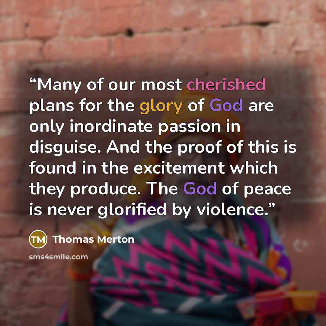 “Many of our most cherished plans for the glory of God are only inordinate passion in disguise. And the proof of this is found in the excitement which they produce. The God of peace is never glorified by violence.” quote by Thomas Merton