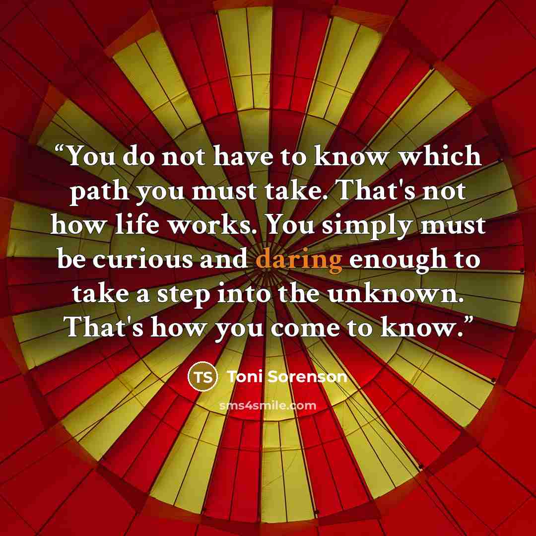 “You do not have to know which path you must take. That's not how life works. You simply must be curious and daring enough to take a step into the unknown. That's how you come to know.” quote by Toni Sorenson