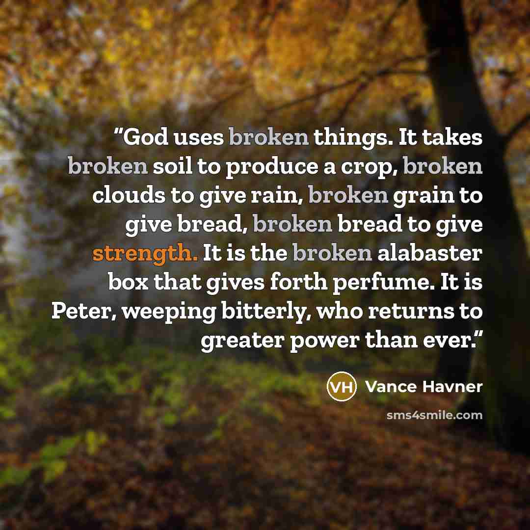“God uses broken things. It takes broken soil to produce a crop, broken clouds to give rain, broken grain to give bread, broken bread to give strength. It is the broken alabaster box that gives forth perfume. It is Peter, weeping bitterly, who returns to greater power than ever.” quote by Vance Havner