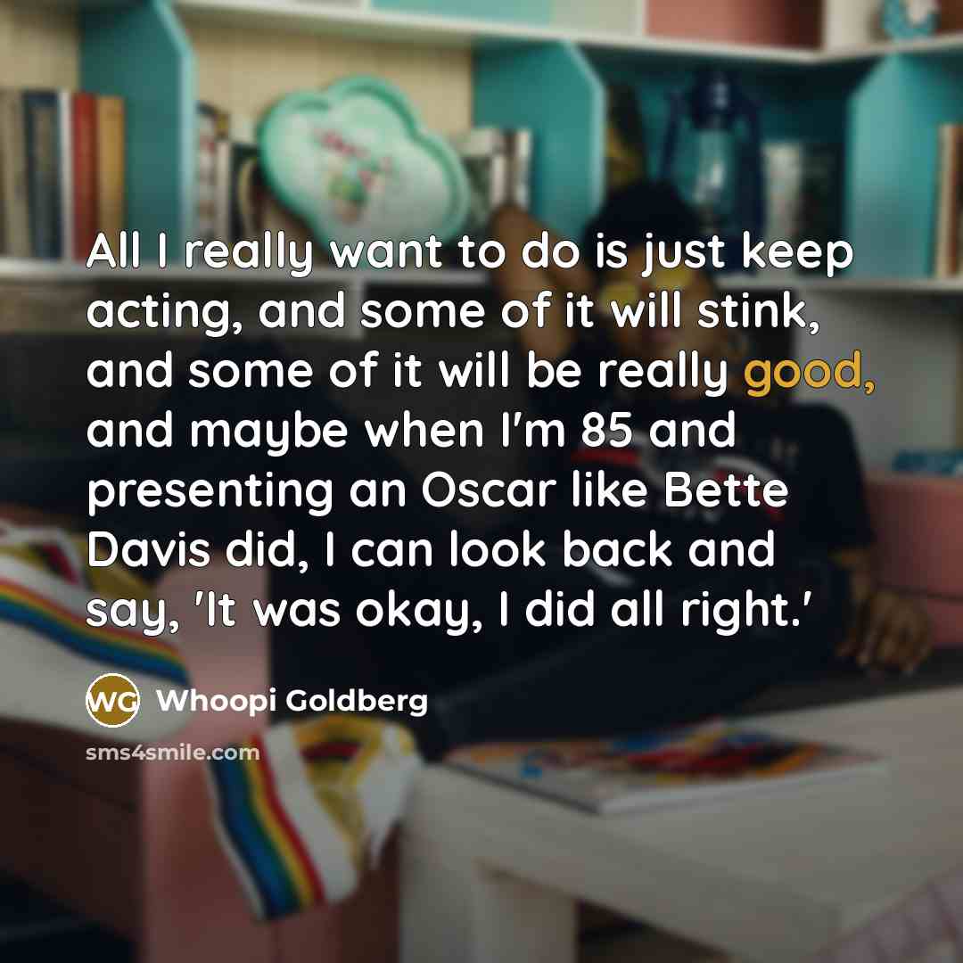 “All I really want to do is just keep acting, and some of it will stink, and some of it will be really good, and maybe when I'm 85 and presenting an Oscar like Bette Davis did, I can look back and say, 'It was okay, I did all right.'” quote by Whoopi Goldberg