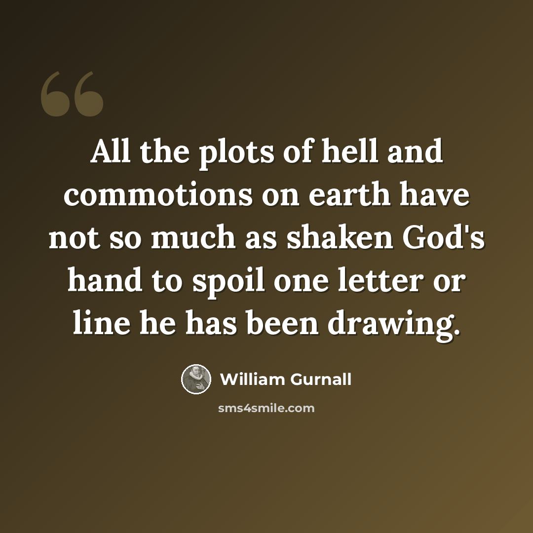 “All the plots of hell and commotions on earth have not so much as shaken God's hand to spoil one letter or line he has been drawing.” quote by William Gurnall
