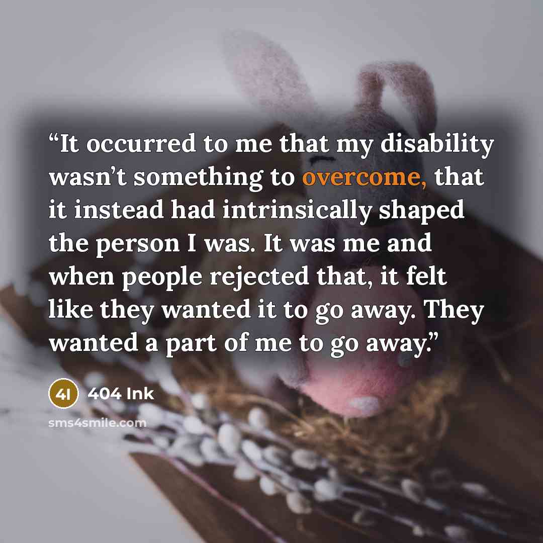 “It occurred to me that my disability wasn’t something to overcome, that it instead had intrinsically shaped the person I was. It was me and when people rejected that, it felt like they wanted it to go away. They wanted a part of me to go away.” quote by 404 Ink