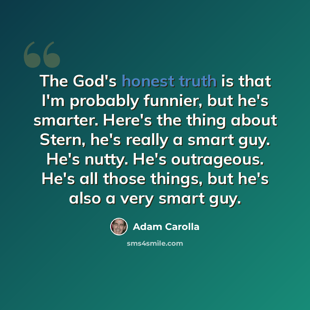“The God's honest truth is that I'm probably funnier, but he's smarter. Here's the thing about Stern, he's really a smart guy. He's nutty. He's outrageous. He's all those things, but he's also a very smart guy.” quote by Adam Carolla