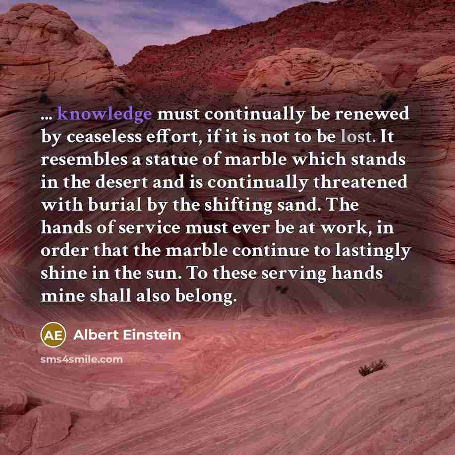 “... knowledge must continually be renewed by ceaseless effort, if it is not to be lost. It resembles a statue of marble which stands in the desert and is continually threatened with burial by the shifting sand. The hands of service must ever be at work, in order that the marble continue to…” quote by Albert Einstein