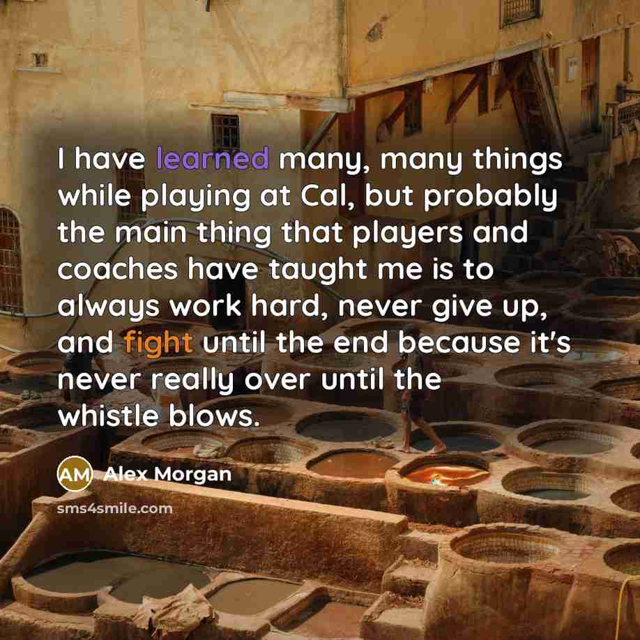 “I have learned many, many things while playing at Cal, but probably the main thing that players and coaches have taught me is to always work hard, never give up, and fight until the end because it's never really over until the whistle blows.” quote by Alex Morgan