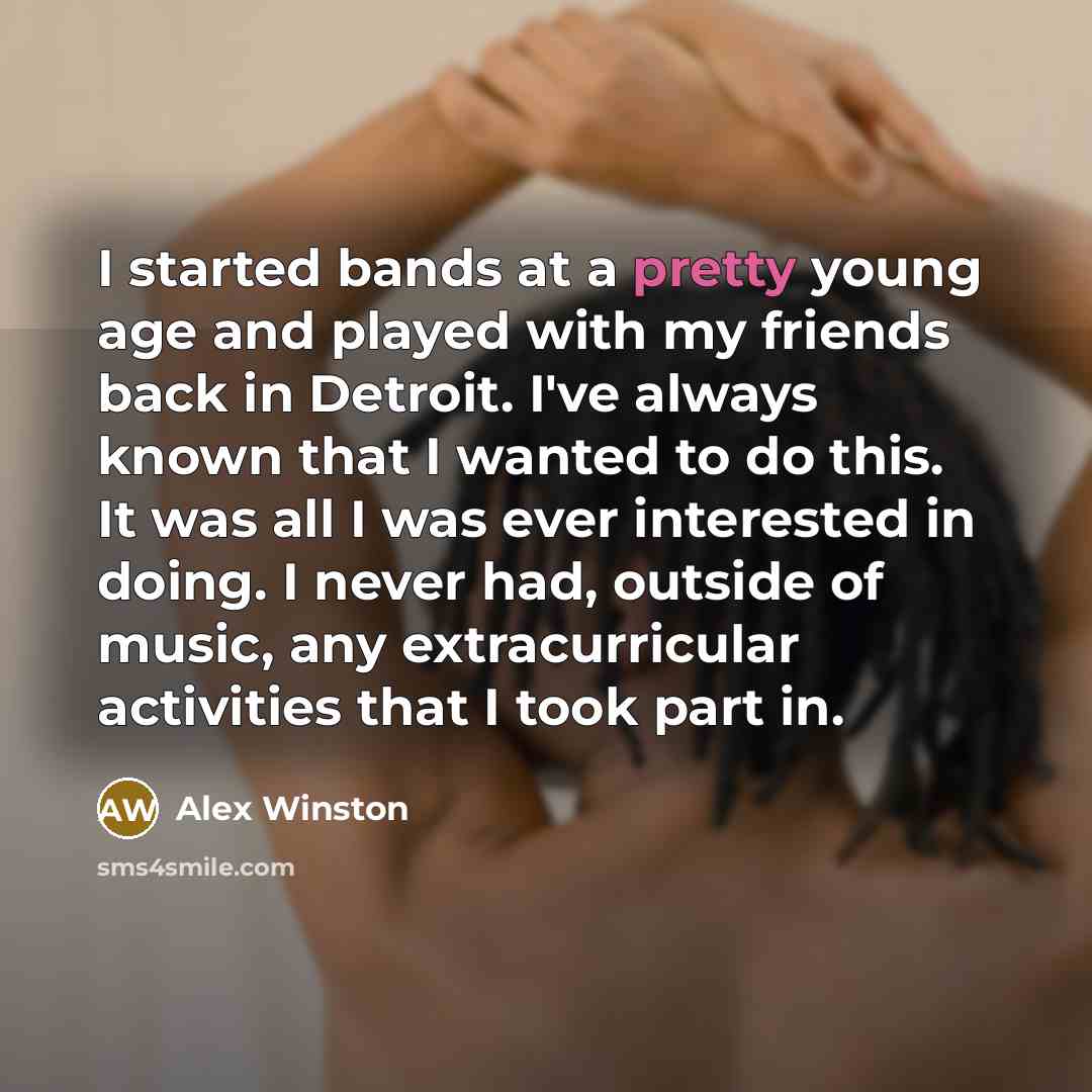 “I started bands at a pretty young age and played with my friends back in Detroit. I've always known that I wanted to do this. It was all I was ever interested in doing. I never had, outside of music, any extracurricular activities that I took part in.” quote by Alex Winston