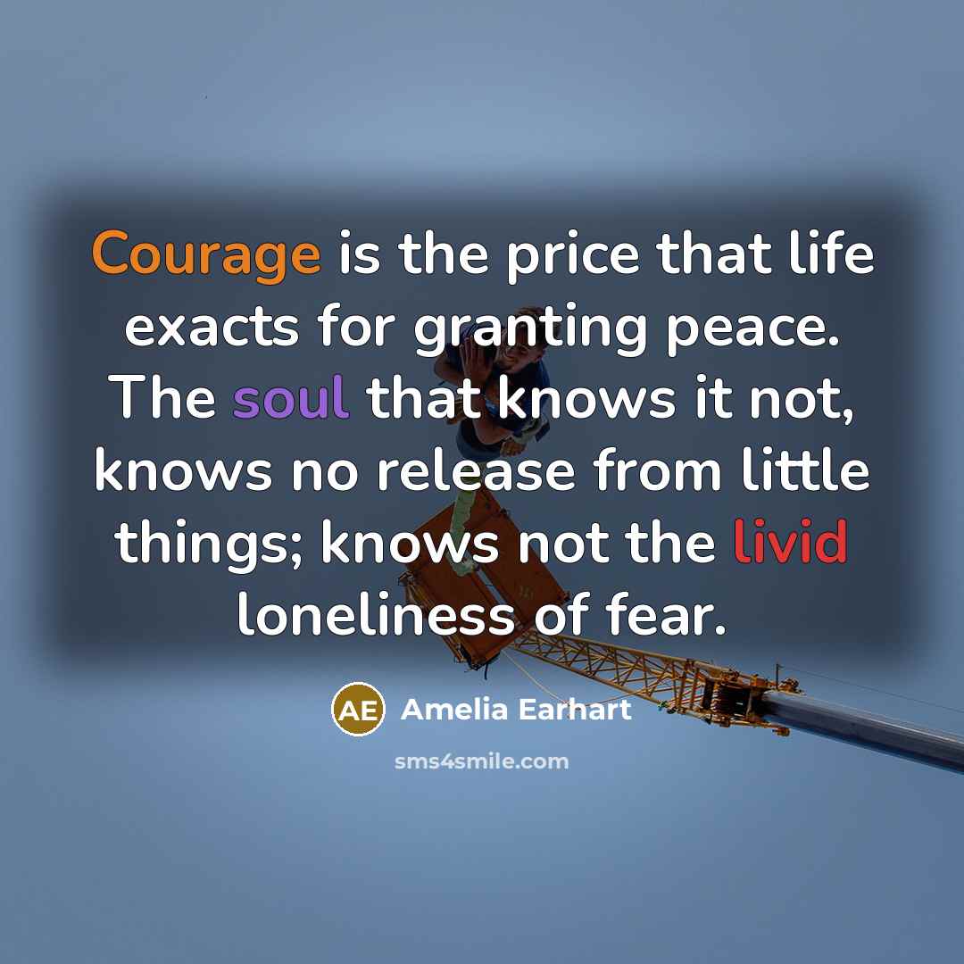 “Courage is the price that life exacts for granting peace. The soul that knows it not, knows no release from little things; knows not the livid loneliness of fear.” quote by Amelia Earhart