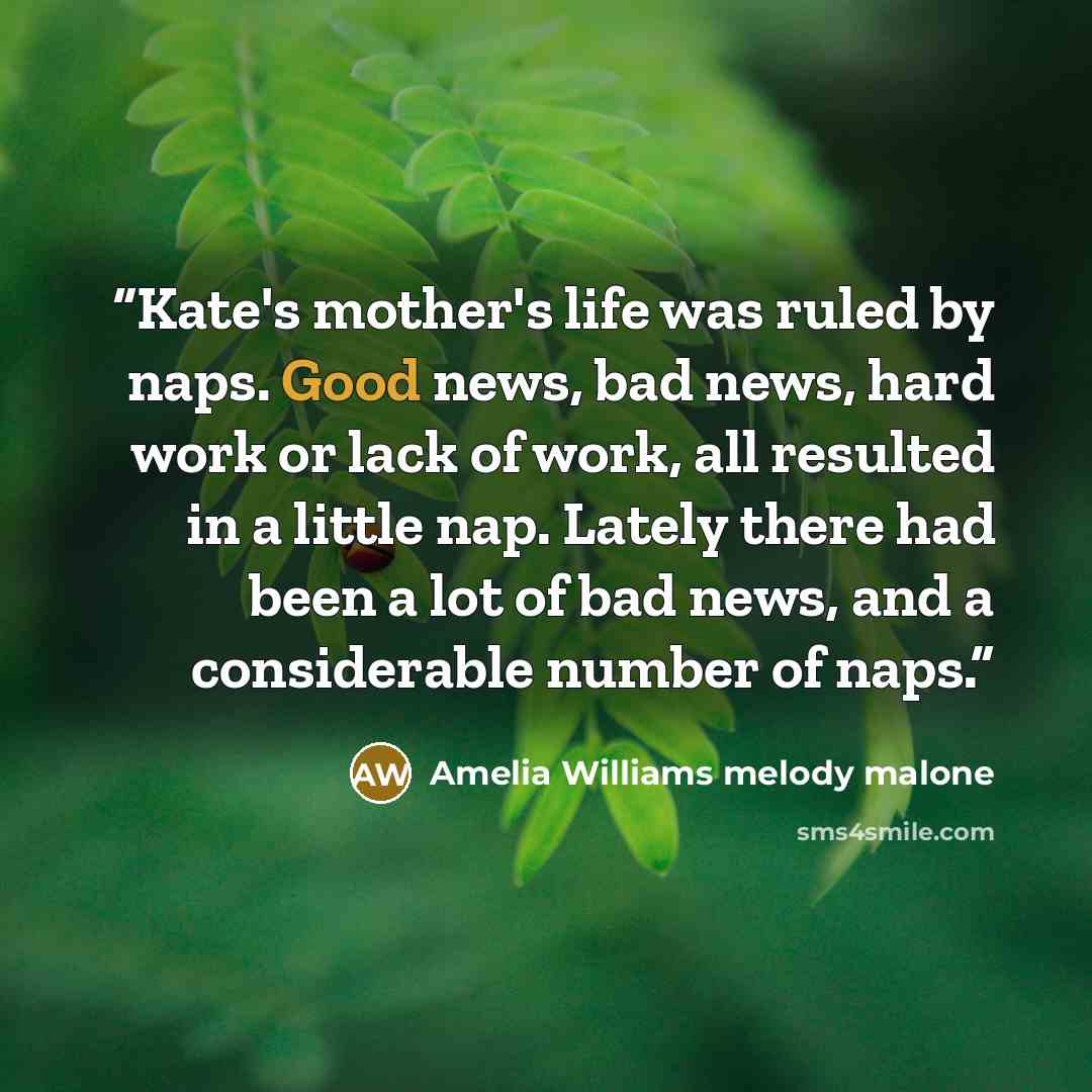 “Kate's mother's life was ruled by naps. Good news, bad news, hard work or lack of work, all resulted in a little nap. Lately there had been a lot of bad news, and a considerable number of naps.” quote by Amelia Williams melody malone