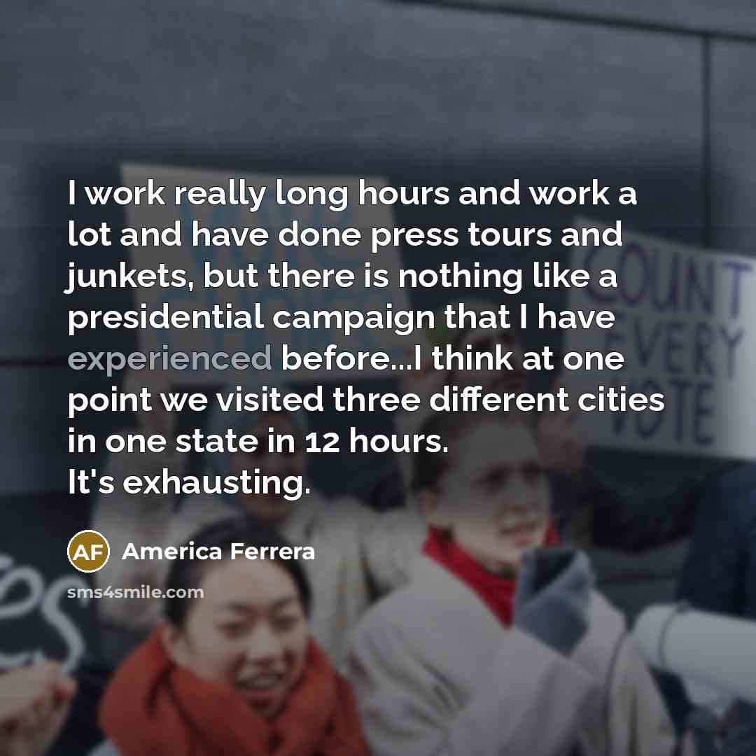 “I work really long hours and work a lot and have done press tours and junkets, but there is nothing like a presidential campaign that I have experienced before...I think at one point we visited three different cities in one state in 12 hours. It's exhausting.” quote by America Ferrera
