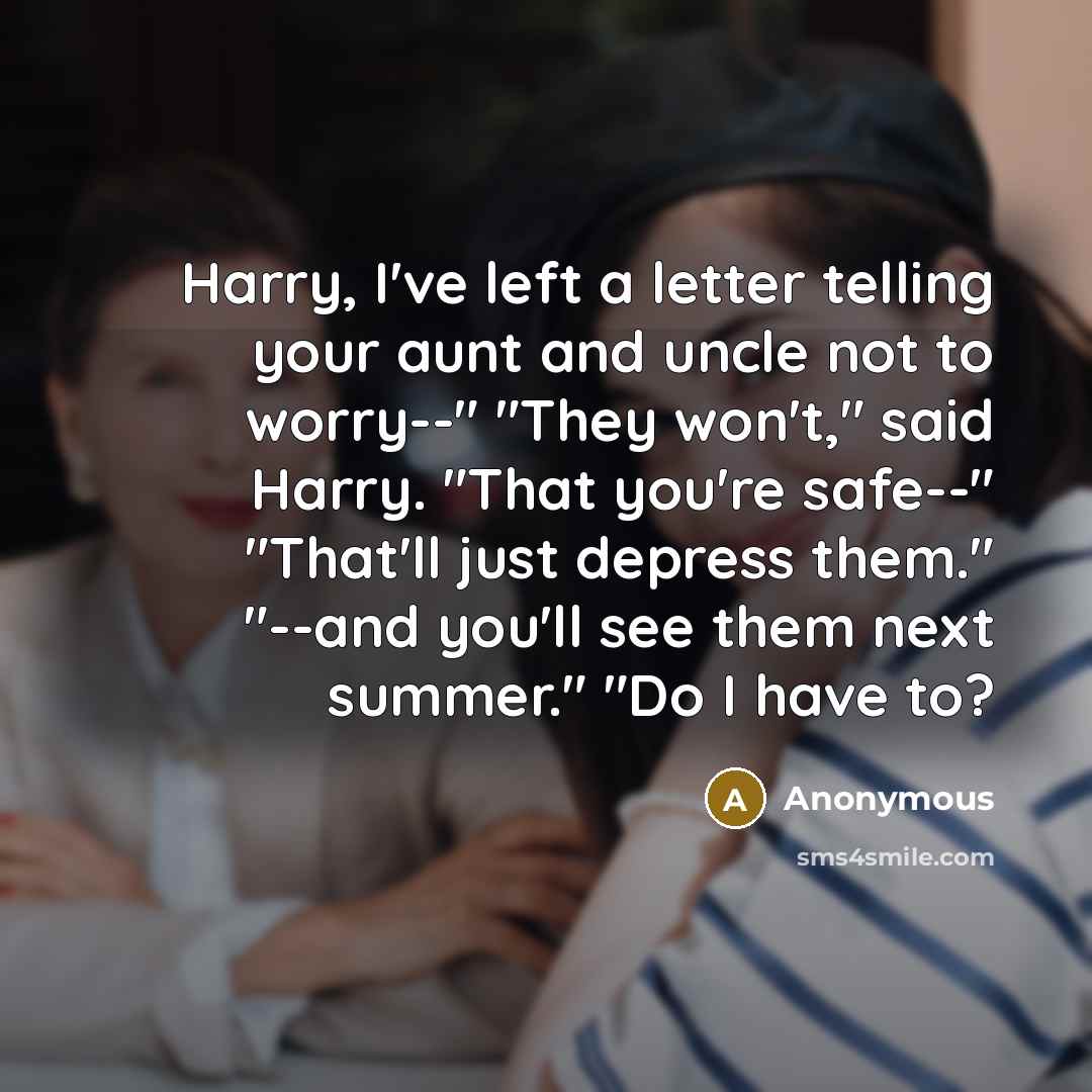 “Harry, I've left a letter telling your aunt and uncle not to worry--" "They won't," said Harry. "That you're safe--" "That'll just depress them." "--and you'll see them next summer." "Do I have to?” quote by Anonymous