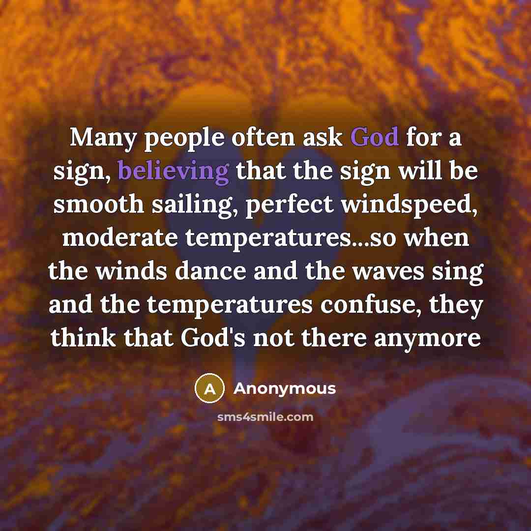 “Many people often ask God for a sign, believing that the sign will be smooth sailing, perfect windspeed, moderate temperatures...so when the winds dance and the waves sing and the temperatures confuse, they think that God's not there anymore” quote by Anonymous