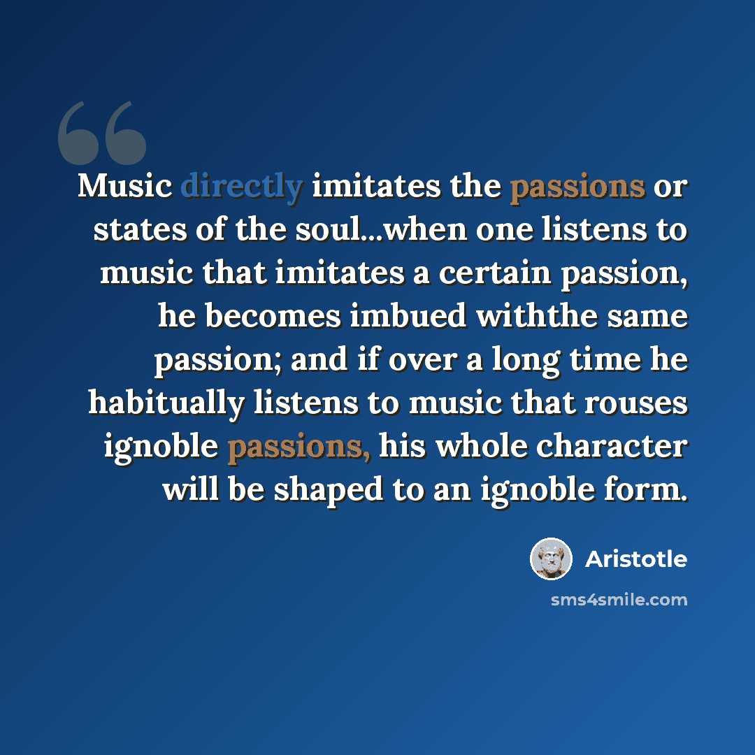“Music directly imitates the passions or states of the soul...when one listens to music that imitates a certain passion, he becomes imbued withthe same passion; and if over a long time he habitually listens to music that rouses ignoble passions, his whole character will be shaped to an ignoble form.” quote by Aristotle