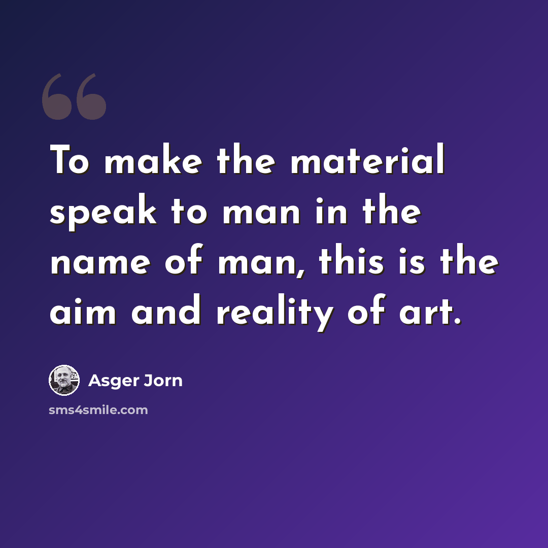 “To make the material speak to man in the name of man, this is the aim and reality of art.” quote by Asger Jorn