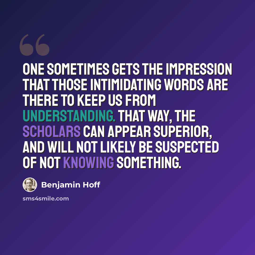 “One sometimes gets the impression that those intimidating words are there to keep us from understanding. That way, the scholars can appear Superior, and will not likely be suspected of Not Knowing Something.” quote by Benjamin Hoff