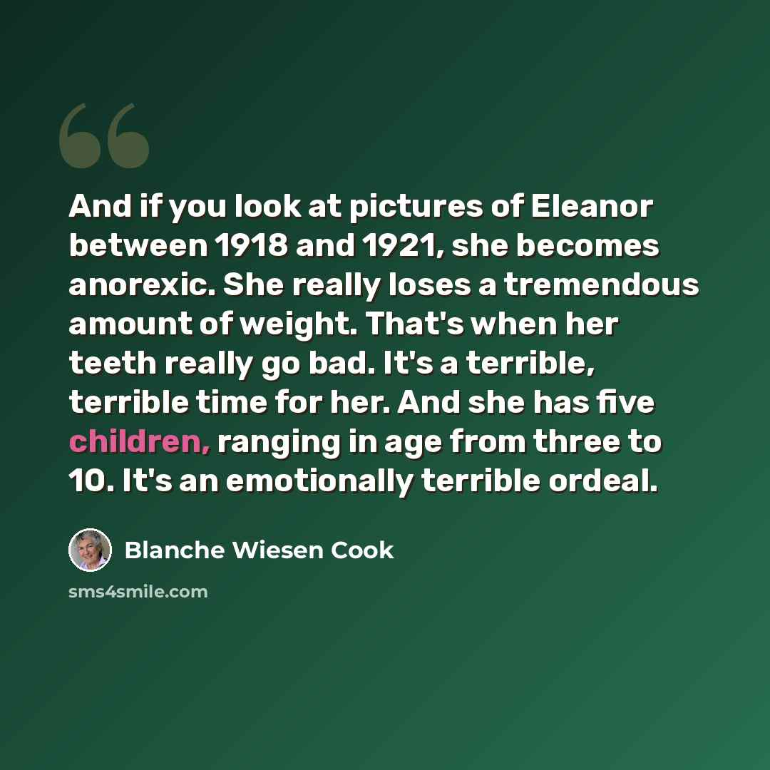 “And if you look at pictures of Eleanor between 1918 and 1921, she becomes anorexic. She really loses a tremendous amount of weight. That's when her teeth really go bad. It's a terrible, terrible time for her. And she has five children, ranging in age from three to 10. It's an emotionally terrible…” quote by Blanche Wiesen Cook