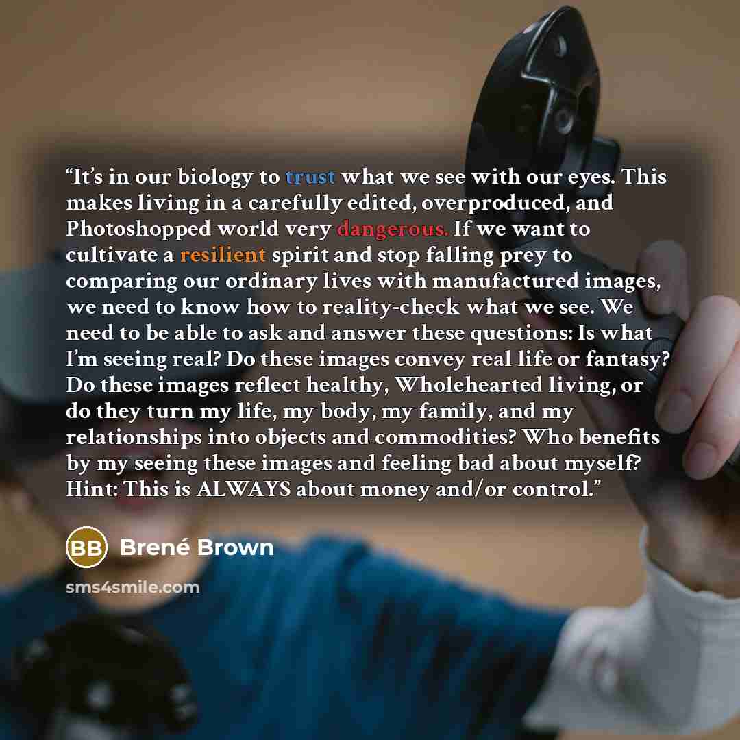 “It’s in our biology to trust what we see with our eyes. This makes living in a carefully edited, overproduced, and Photoshopped world very dangerous. If we want to cultivate a resilient spirit and stop falling prey to comparing our ordinary lives with manufactured images, we need to know how to…” quote by Brené Brown