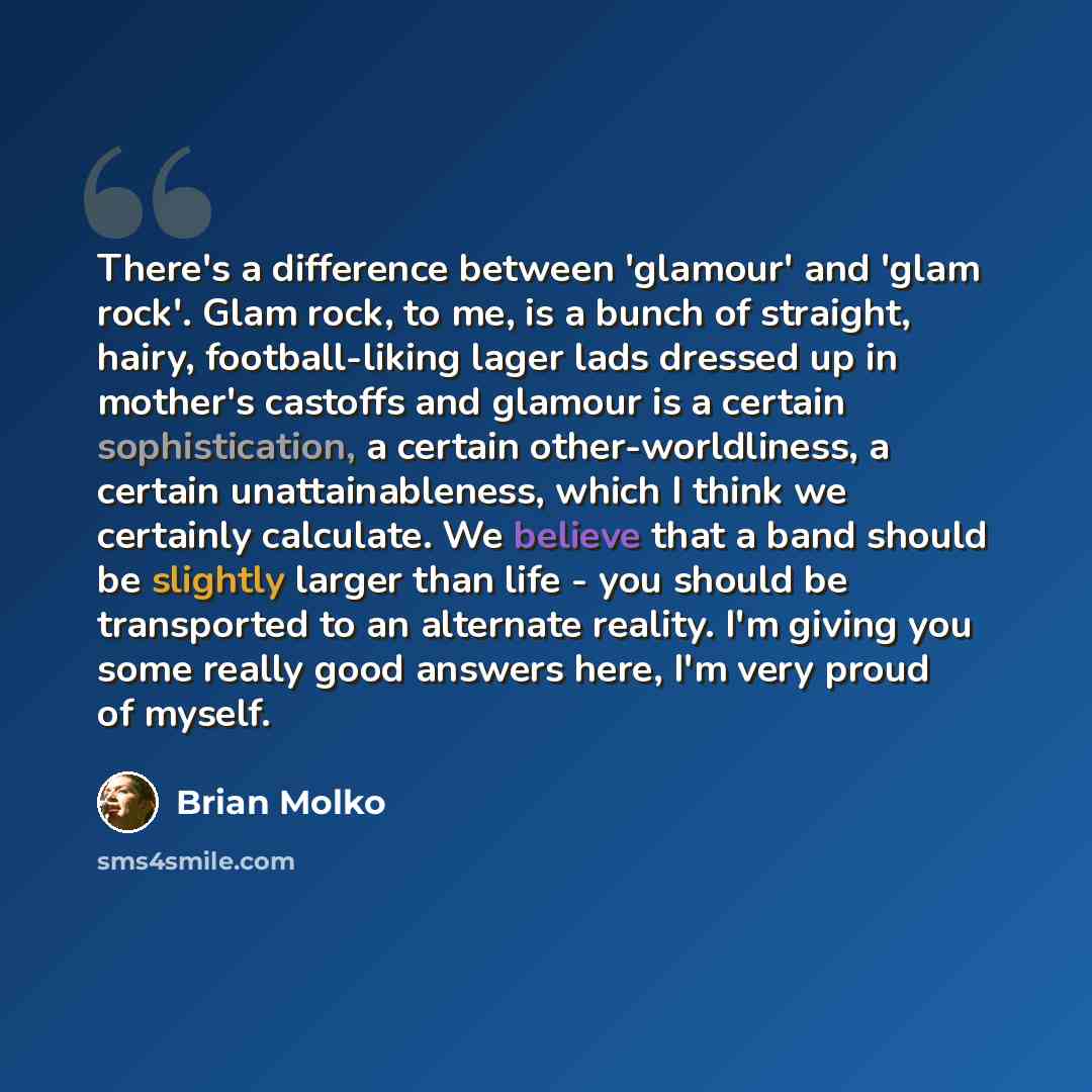 “There's a difference between 'glamour' and 'glam rock'. Glam rock, to me, is a bunch of straight, hairy, football-liking lager lads dressed up in mother's castoffs and glamour is a certain sophistication, a certain other-worldliness, a certain unattainableness, which I think we certainly…” quote by Brian Molko