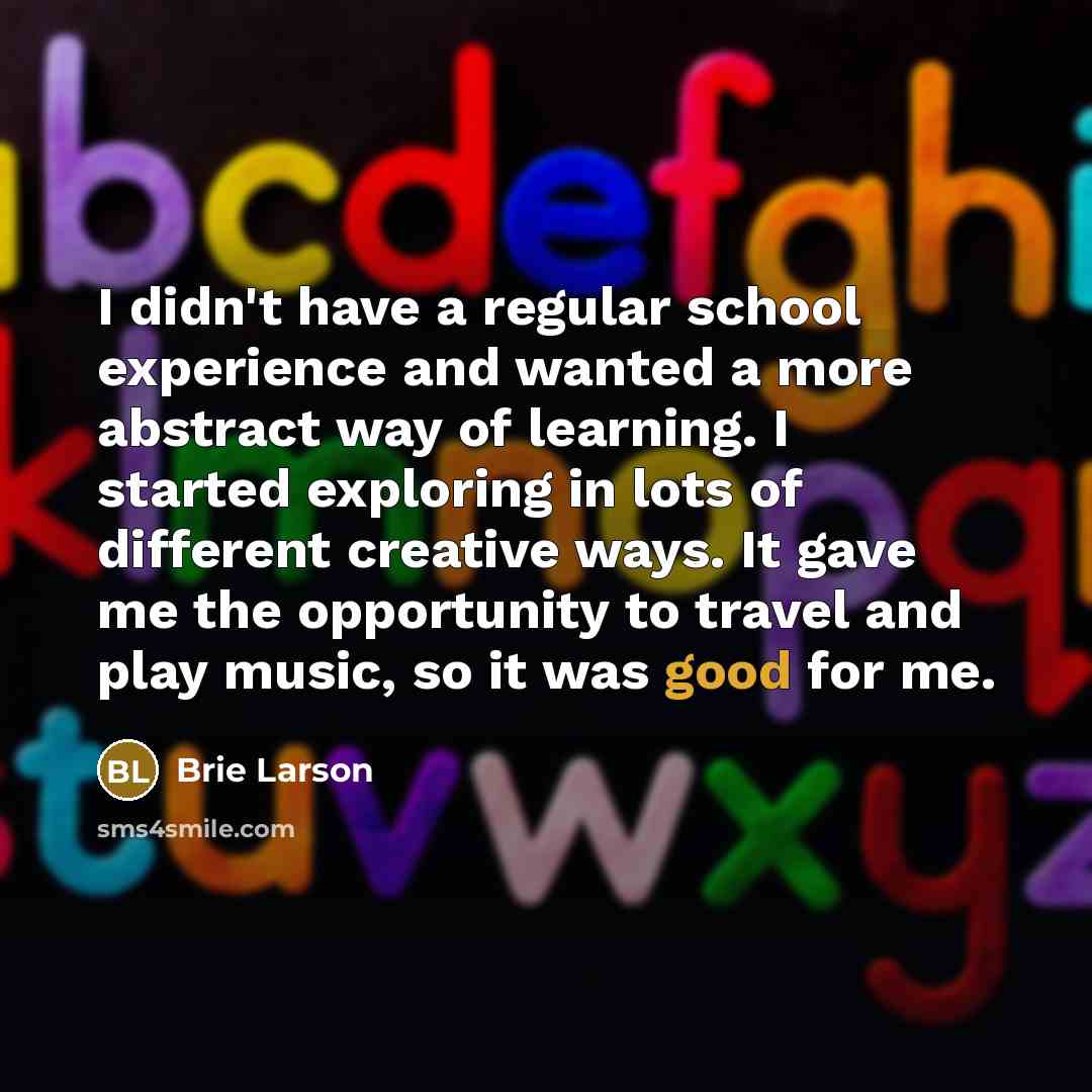 “I didn't have a regular school experience and wanted a more abstract way of learning. I started exploring in lots of different creative ways. It gave me the opportunity to travel and play music, so it was good for me.” quote by Brie Larson