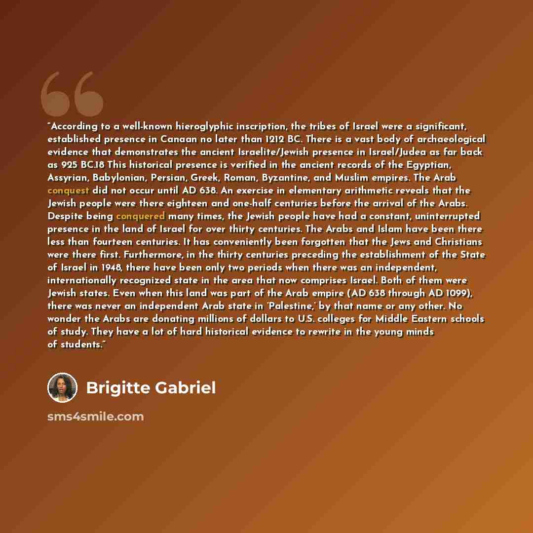 “According to a well-known hieroglyphic inscription, the tribes of Israel were a significant, established presence in Canaan no later than 1212 BC. There is a vast body of archaeological evidence that demonstrates the ancient Israelite/Jewish presence in Israel/Judea as far back as 925 BC.18 This…” quote by Brigitte Gabriel