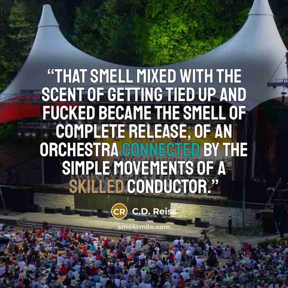 “That smell mixed with the scent of getting tied up and fucked became the smell of complete release, of an orchestra connected by the simple movements of a skilled conductor.” quote by C.D. Reiss