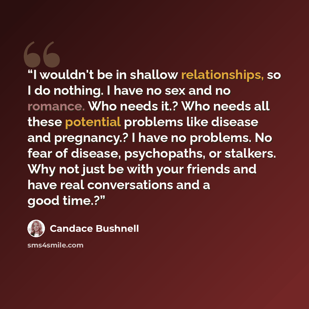 “I wouldn't be in shallow relationships, so I do nothing. I have no sex and no romance. Who needs it.? Who needs all these potential problems like disease and pregnancy.? I have no problems. No fear of disease, psychopaths, or stalkers. Why not just be with your friends and have real conversations…” quote by Candace Bushnell