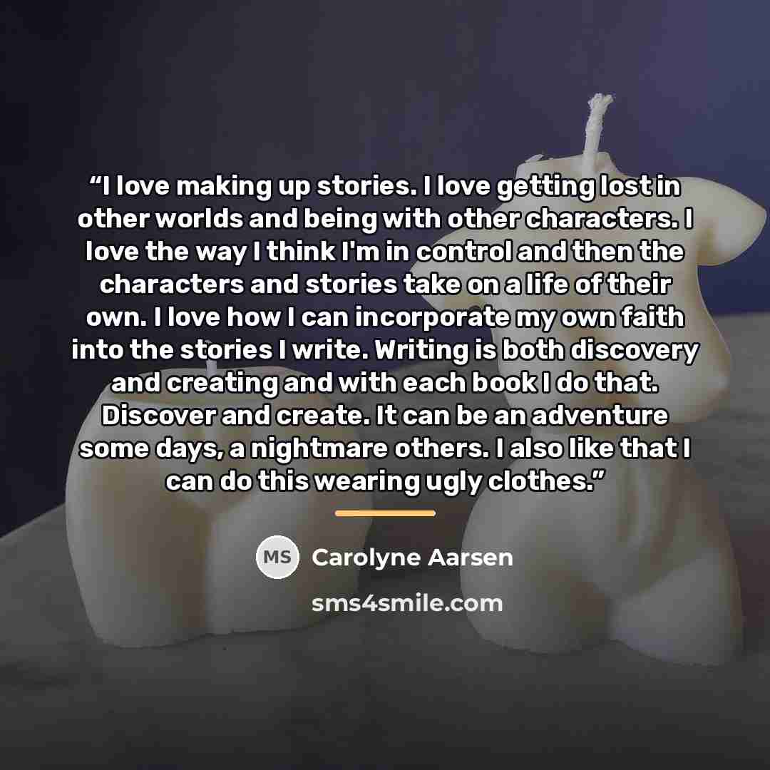 “I love making up stories. I love getting lost in other worlds and being with other characters. I love the way I think I'm in control and then the characters and stories take on a life of their own. I love how I can incorporate my own faith into the stories I write. Writing is both discovery and…” quote by Carolyne Aarsen