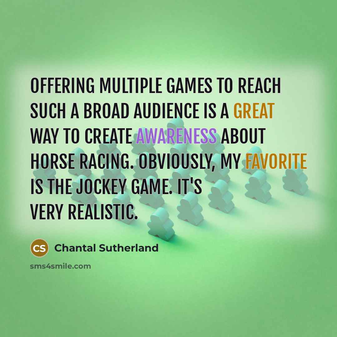 “Offering multiple games to reach such a broad audience is a great way to create awareness about horse racing. Obviously, my favorite is the jockey game. It's very realistic.” quote by Chantal Sutherland