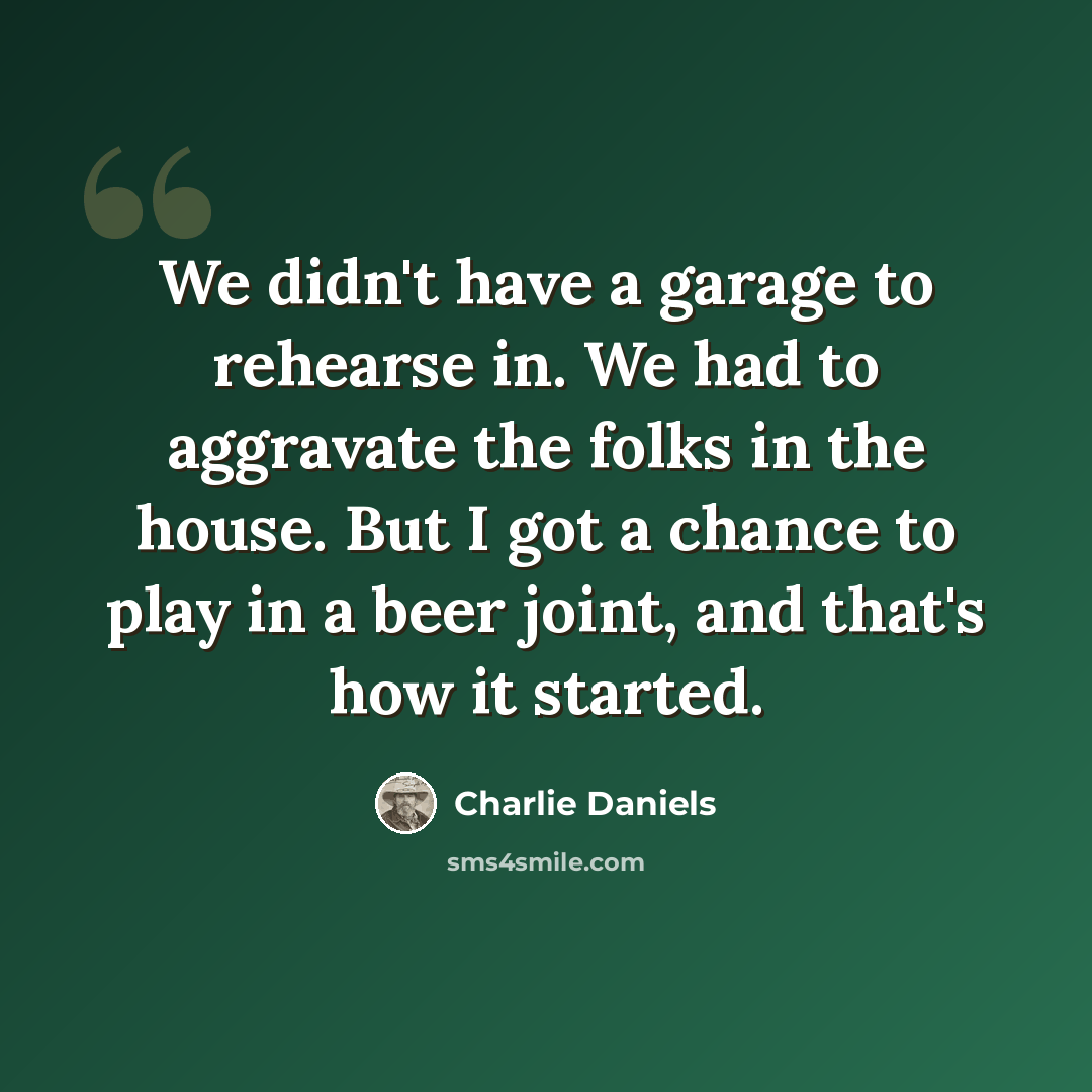“We didn't have a garage to rehearse in. We had to aggravate the folks in the house. But I got a chance to play in a beer joint, and that's how it started.” quote by Charlie Daniels