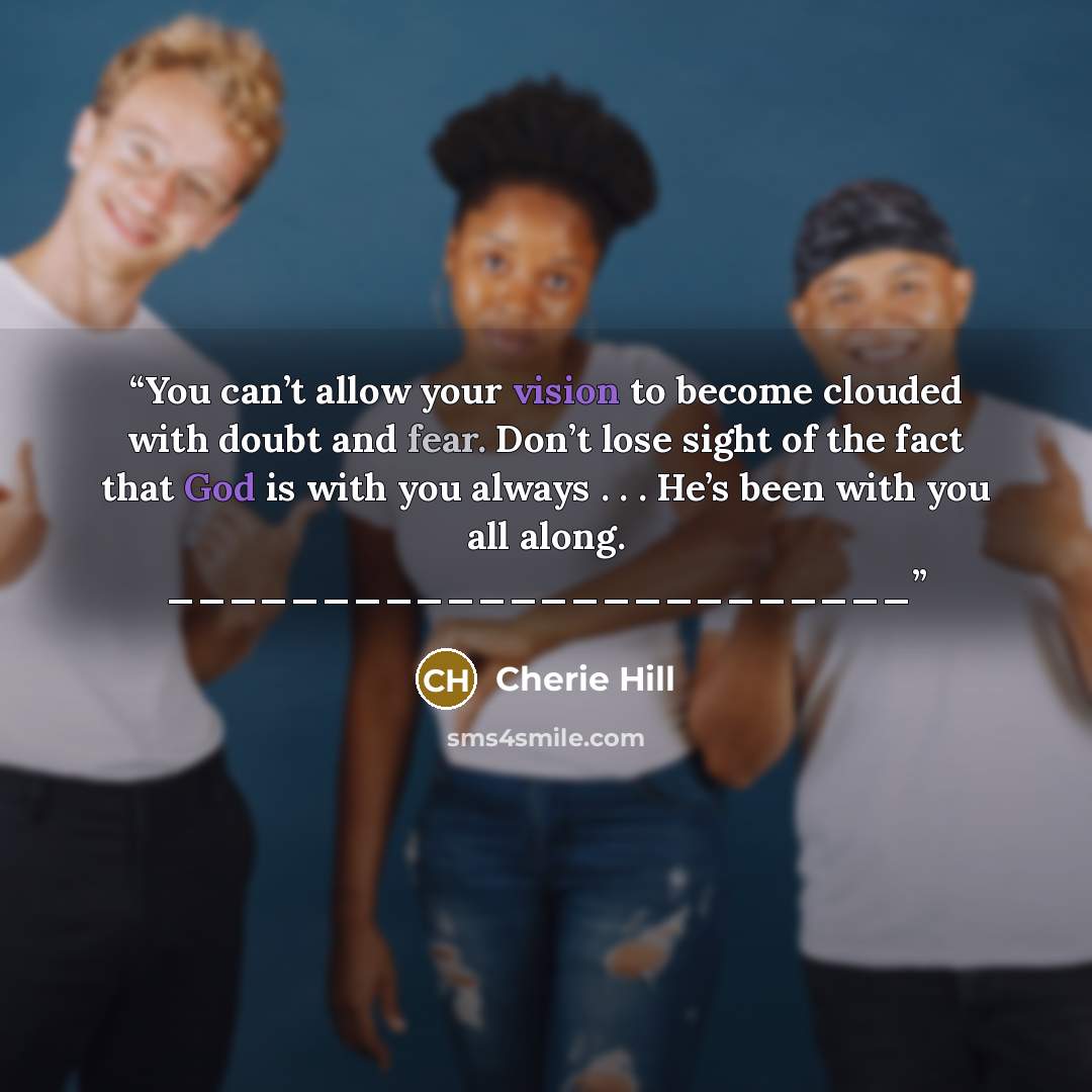 “You can’t allow your vision to become clouded with doubt and fear. Don’t lose sight of the fact that God is with you always . . . He’s been with you all along. ________________________” quote by Cherie Hill