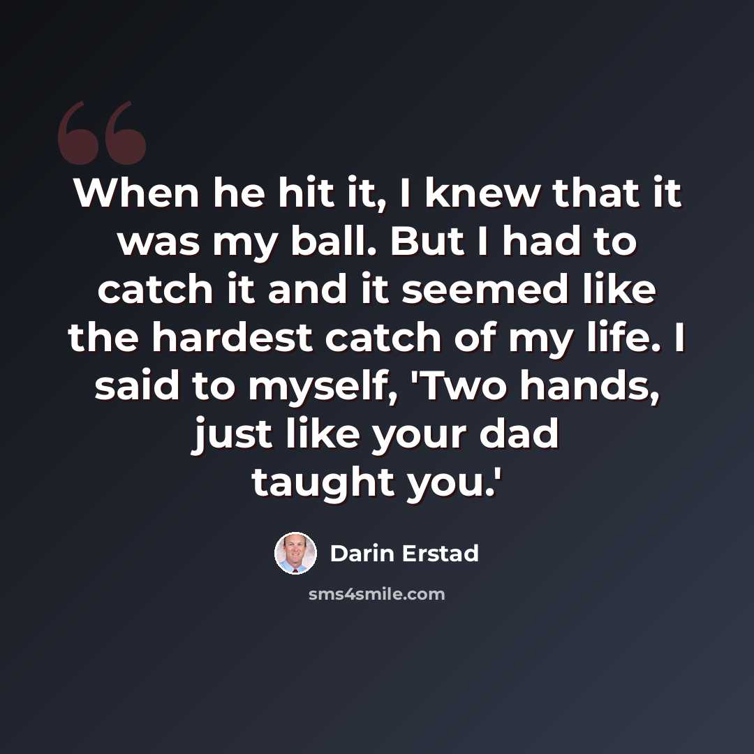 “When he hit it, I knew that it was my ball. But I had to catch it and it seemed like the hardest catch of my life. I said to myself, 'Two hands, just like your dad taught you.'” quote by Darin Erstad