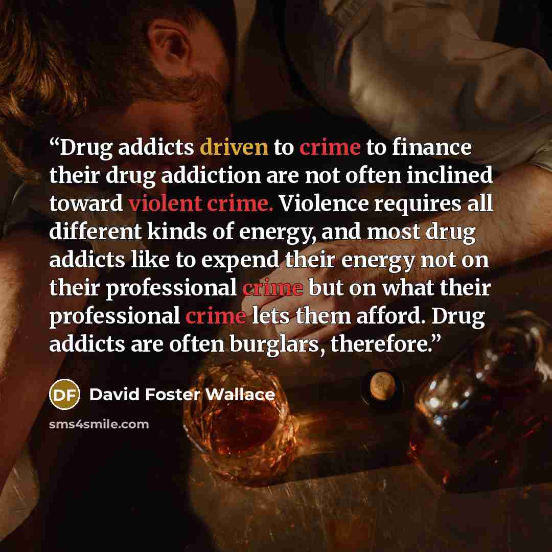 “Drug addicts driven to crime to finance their drug addiction are not often inclined toward violent crime. Violence requires all different kinds of energy, and most drug addicts like to expend their energy not on their professional crime but on what their professional crime lets them afford. Drug…” quote by David Foster Wallace