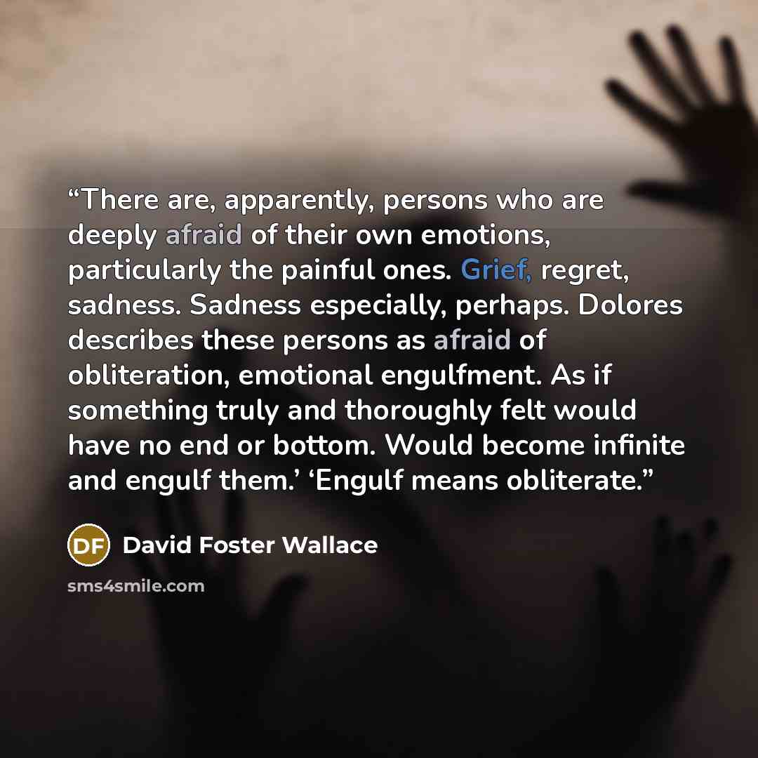 “There are, apparently, persons who are deeply afraid of their own emotions, particularly the painful ones. Grief, regret, sadness. Sadness especially, perhaps. Dolores describes these persons as afraid of obliteration, emotional engulfment. As if something truly and thoroughly felt would have no…” quote by David Foster Wallace