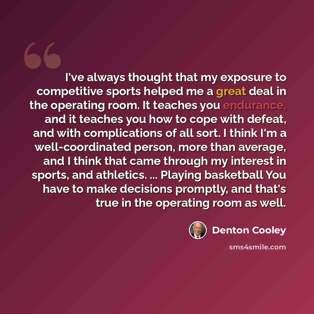 “I've always thought that my exposure to competitive sports helped me a great deal in the operating room. It teaches you endurance, and it teaches you how to cope with defeat, and with complications of all sort. I think I'm a well-coordinated person, more than average, and I think that came through…” quote by Denton Cooley