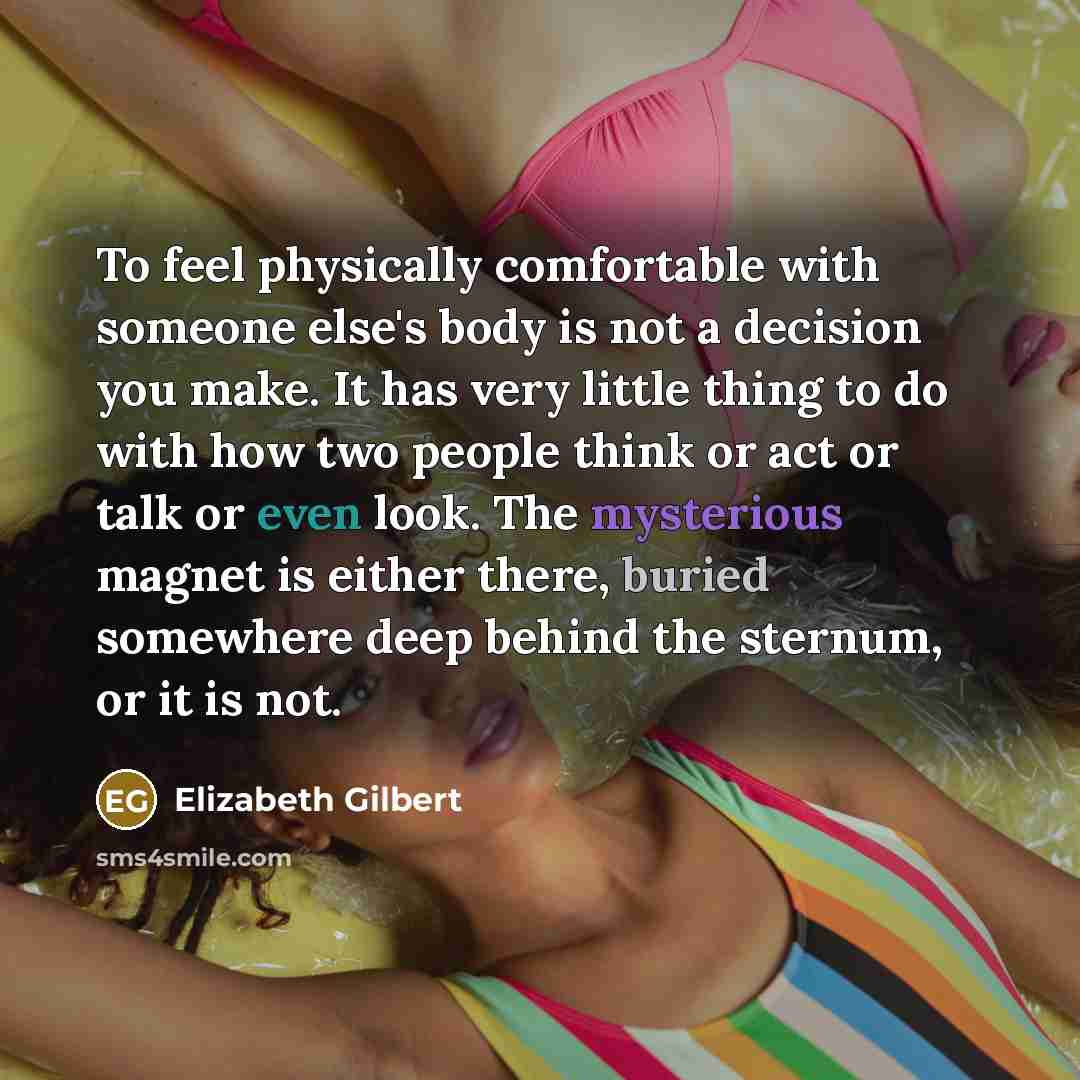 “To feel physically comfortable with someone else's body is not a decision you make. It has very little thing to do with how two people think or act or talk or even look. The mysterious magnet is either there, buried somewhere deep behind the sternum, or it is not.” quote by Elizabeth Gilbert