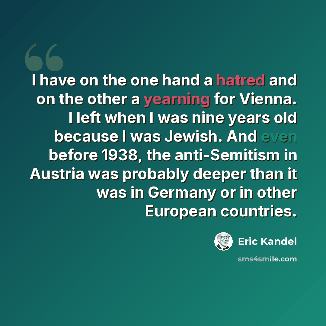 “I have on the one hand a hatred and on the other a yearning for Vienna. I left when I was nine years old because I was Jewish. And even before 1938, the anti-Semitism in Austria was probably deeper than it was in Germany or in other European countries.” quote by Eric Kandel