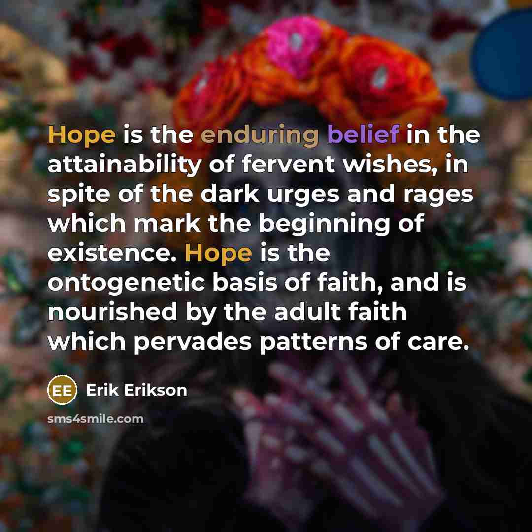 “Hope is the enduring belief in the attainability of fervent wishes, in spite of the dark urges and rages which mark the beginning of existence. Hope is the ontogenetic basis of faith, and is nourished by the adult faith which pervades patterns of care.” quote by Erik Erikson