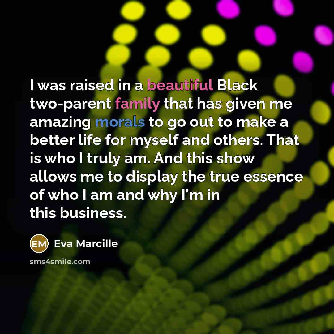 “I was raised in a beautiful Black two-parent family that has given me amazing morals to go out to make a better life for myself and others. That is who I truly am. And this show allows me to display the true essence of who I am and why I'm in this business.” quote by Eva Marcille