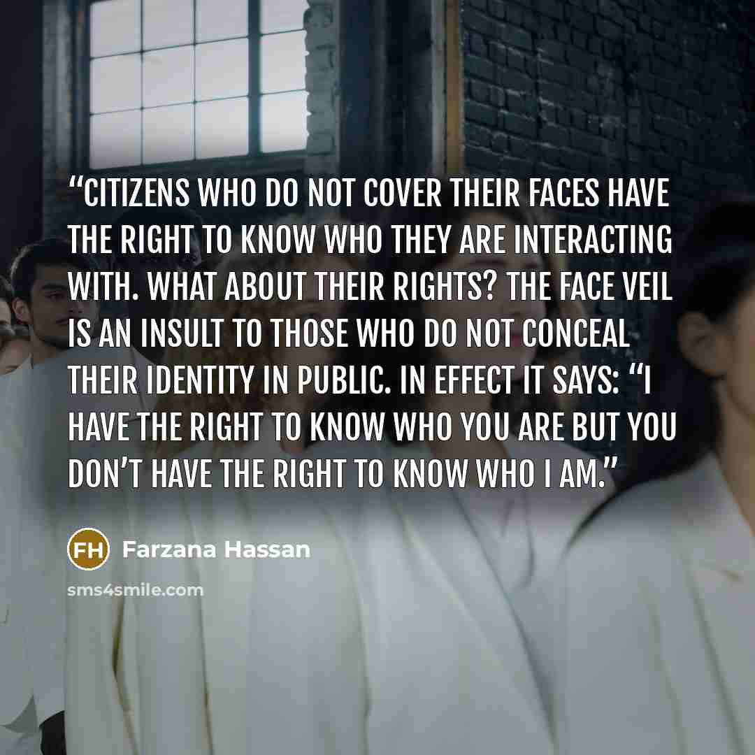 “Citizens who do not cover their faces have the right to know who they are interacting with. What about their rights? The face veil is an insult to those who do not conceal their identity in public. In effect it says: “I have the right to know who you are but you don’t have the right to know who I…” quote by Farzana Hassan
