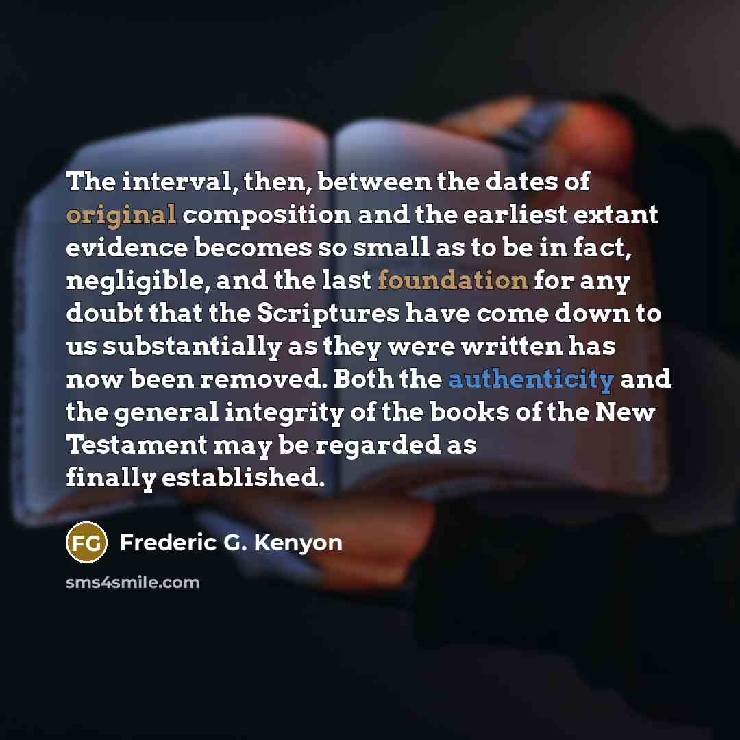 “The interval, then, between the dates of original composition and the earliest extant evidence becomes so small as to be in fact, negligible, and the last foundation for any doubt that the Scriptures have come down to us substantially as they were written has now been removed. Both the…” quote by Frederic G. Kenyon